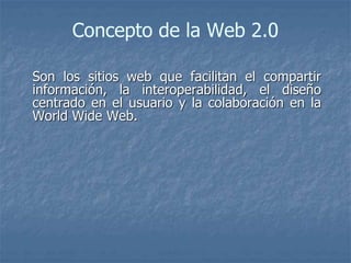 Concepto de la Web 2.0
Son los sitios web que facilitan el compartir
información, la interoperabilidad, el diseño
centrado en el usuario y la colaboración en la
World Wide Web.
 
