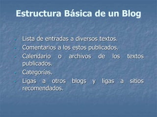 Estructura Básica de un Blog
• Lista de entradas a diversos textos.
• Comentarios a los estos publicados.
• Calendario o archivos de los textos
publicados.
• Categorías.
• Ligas a otros blogs y ligas a sitios
recomendados.
 
