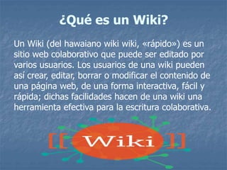 ¿Qué es un Wiki?
Un Wiki (del hawaiano wiki wiki, «rápido») es un
sitio web colaborativo que puede ser editado por
varios usuarios. Los usuarios de una wiki pueden
así crear, editar, borrar o modificar el contenido de
una página web, de una forma interactiva, fácil y
rápida; dichas facilidades hacen de una wiki una
herramienta efectiva para la escritura colaborativa.
 