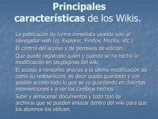 Principales
características de los Wikis.
- La publicación de forma inmediata usando sólo el
navegador web (ej. Explorer, Firefox, Mozilla, etc.)
- El control del acceso y de permisos de edición.
- Que quede registrado quién y cuándo se ha hecho la
modificación en las páginas del wiki
- El acceso a versiones previas a la última modificación así
como su restauración, es decir queda guardado y con
posible acceso todo lo que se va guardando en distintas
intervenciones y a ver los cambios hechos
- Subir y almacenar documentos y todo tipo de
archivos que se pueden enlazar dentro del wiki para que
los alumnos los utilicen.
 