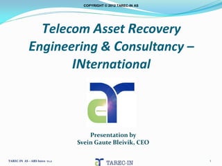 COPYRIGHT © 2012 TAREC-IN AS




               Telecom Asset Recovery
             Engineering & Consultancy –
                    INternational



                                   Presentation by
                               Svein Gaute Bleivik, CEO

TAREC-IN AS – ARS Intro v1.2                                    1
 
