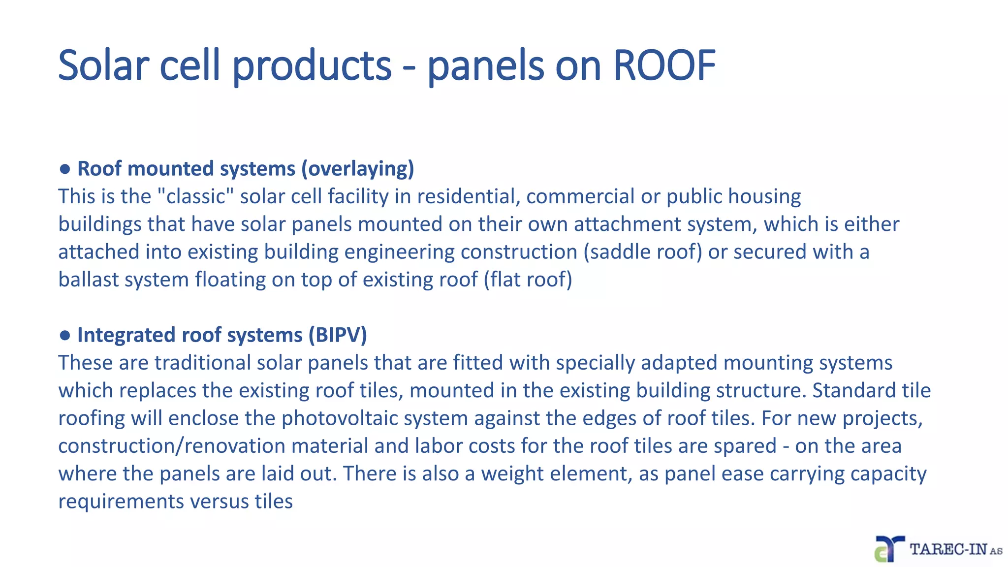 Solar cell products - panels on ROOF
● Roof mounted systems (overlaying)
This is the "classic" solar cell facility in residential, commercial or public housing
buildings that have solar panels mounted on their own attachment system, which is either
attached into existing building engineering construction (saddle roof) or secured with a
ballast system floating on top of existing roof (flat roof)
● Integrated roof systems (BIPV)
These are traditional solar panels that are fitted with specially adapted mounting systems
which replaces the existing roof tiles, mounted in the existing building structure. Standard tile
roofing will enclose the photovoltaic system against the edges of roof tiles. For new projects,
construction/renovation material and labor costs for the roof tiles are spared - on the area
where the panels are laid out. There is also a weight element, as panel ease carrying capacity
requirements versus tiles
 