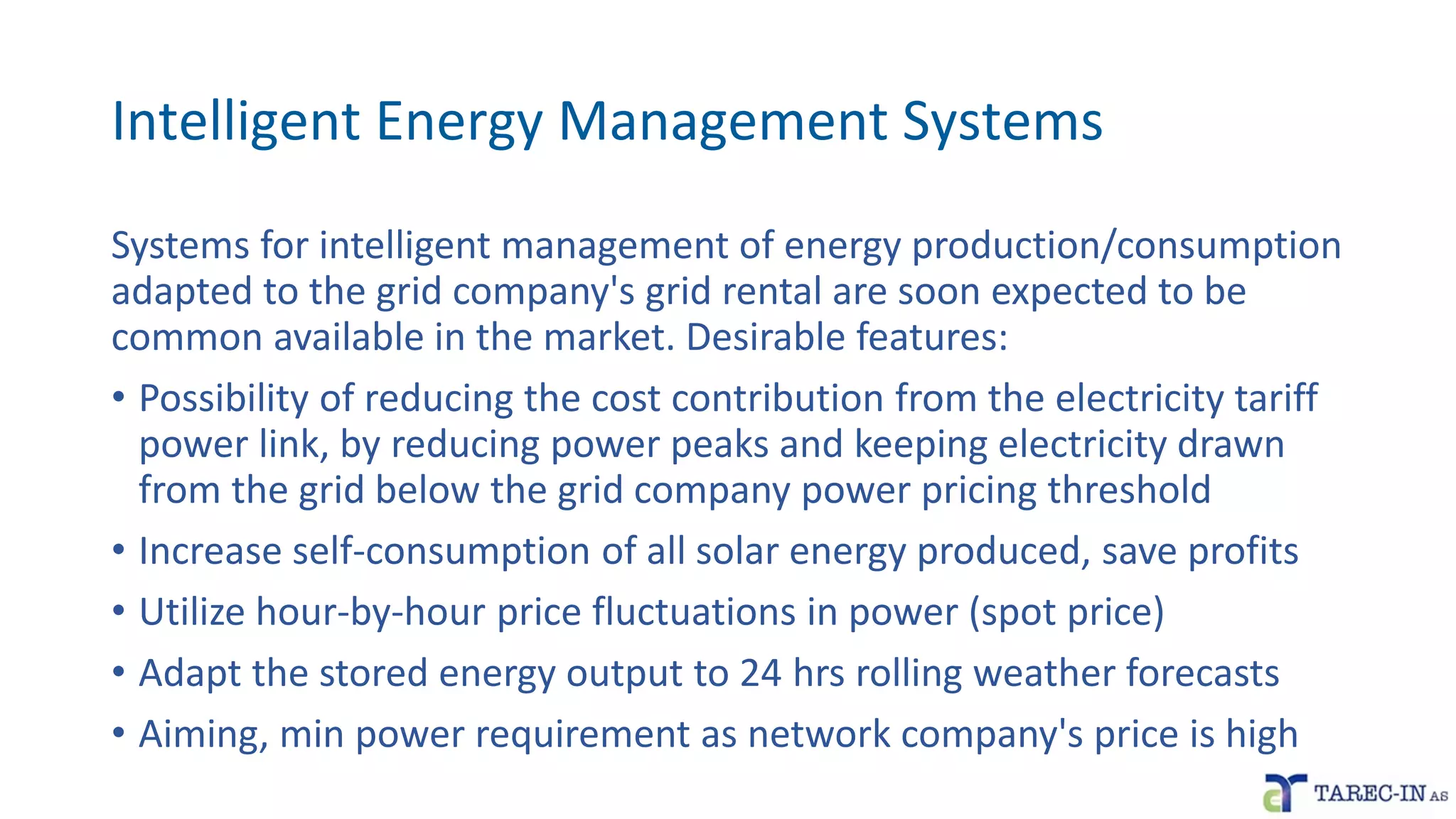 Intelligent Energy Management Systems
Systems for intelligent management of energy production/consumption
adapted to the grid company's grid rental are soon expected to be
common available in the market. Desirable features:
• Possibility of reducing the cost contribution from the electricity tariff
power link, by reducing power peaks and keeping electricity drawn
from the grid below the grid company power pricing threshold
• Increase self-consumption of all solar energy produced, save profits
• Utilize hour-by-hour price fluctuations in power (spot price)
• Adapt the stored energy output to 24 hrs rolling weather forecasts
• Aiming, min power requirement as network company's price is high
 