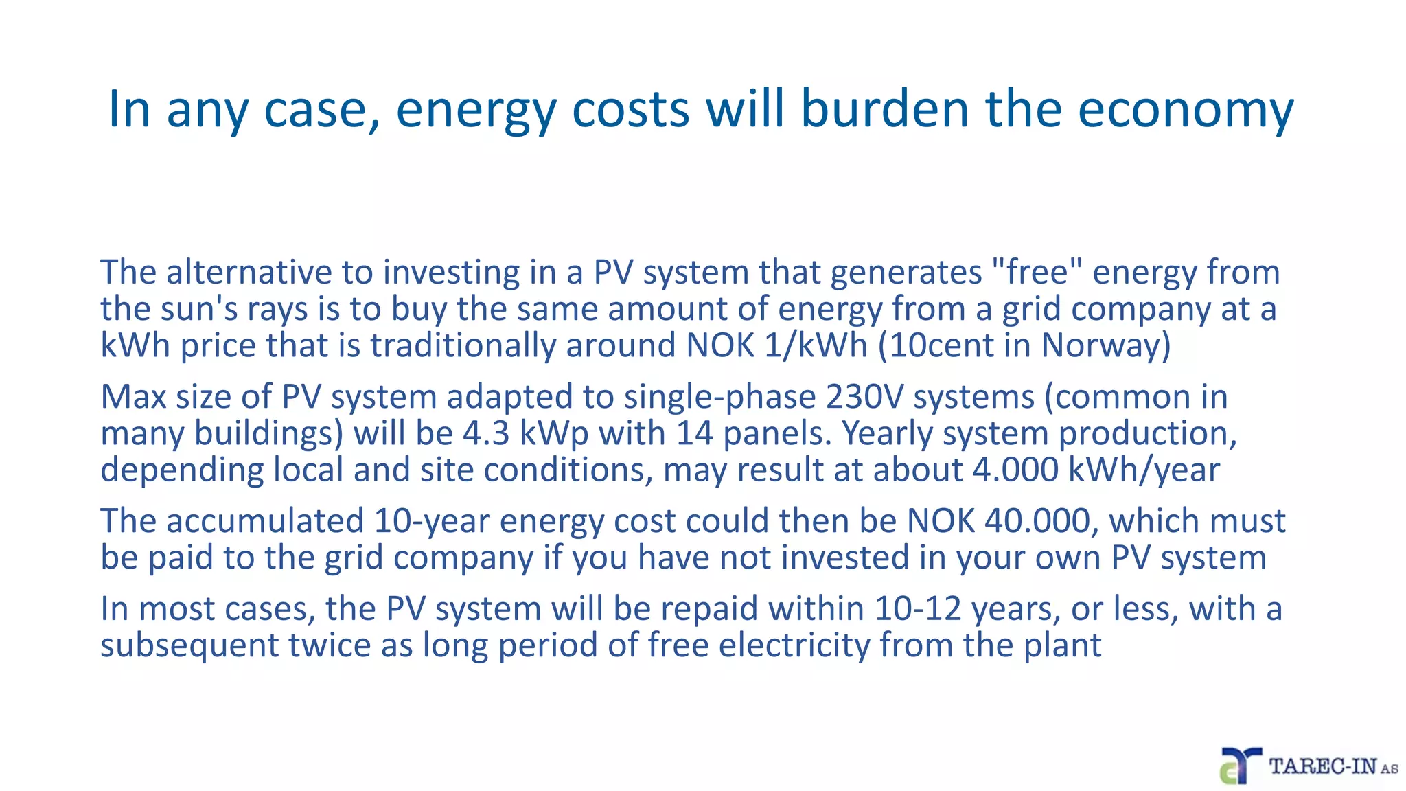 In any case, energy costs will burden the economy
The alternative to investing in a PV system that generates "free" energy from
the sun's rays is to buy the same amount of energy from a grid company at a
kWh price that is traditionally around NOK 1/kWh (10cent in Norway)
Max size of PV system adapted to single-phase 230V systems (common in
many buildings) will be 4.3 kWp with 14 panels. Yearly system production,
depending local and site conditions, may result at about 4.000 kWh/year
The accumulated 10-year energy cost could then be NOK 40.000, which must
be paid to the grid company if you have not invested in your own PV system
In most cases, the PV system will be repaid within 10-12 years, or less, with a
subsequent twice as long period of free electricity from the plant
 