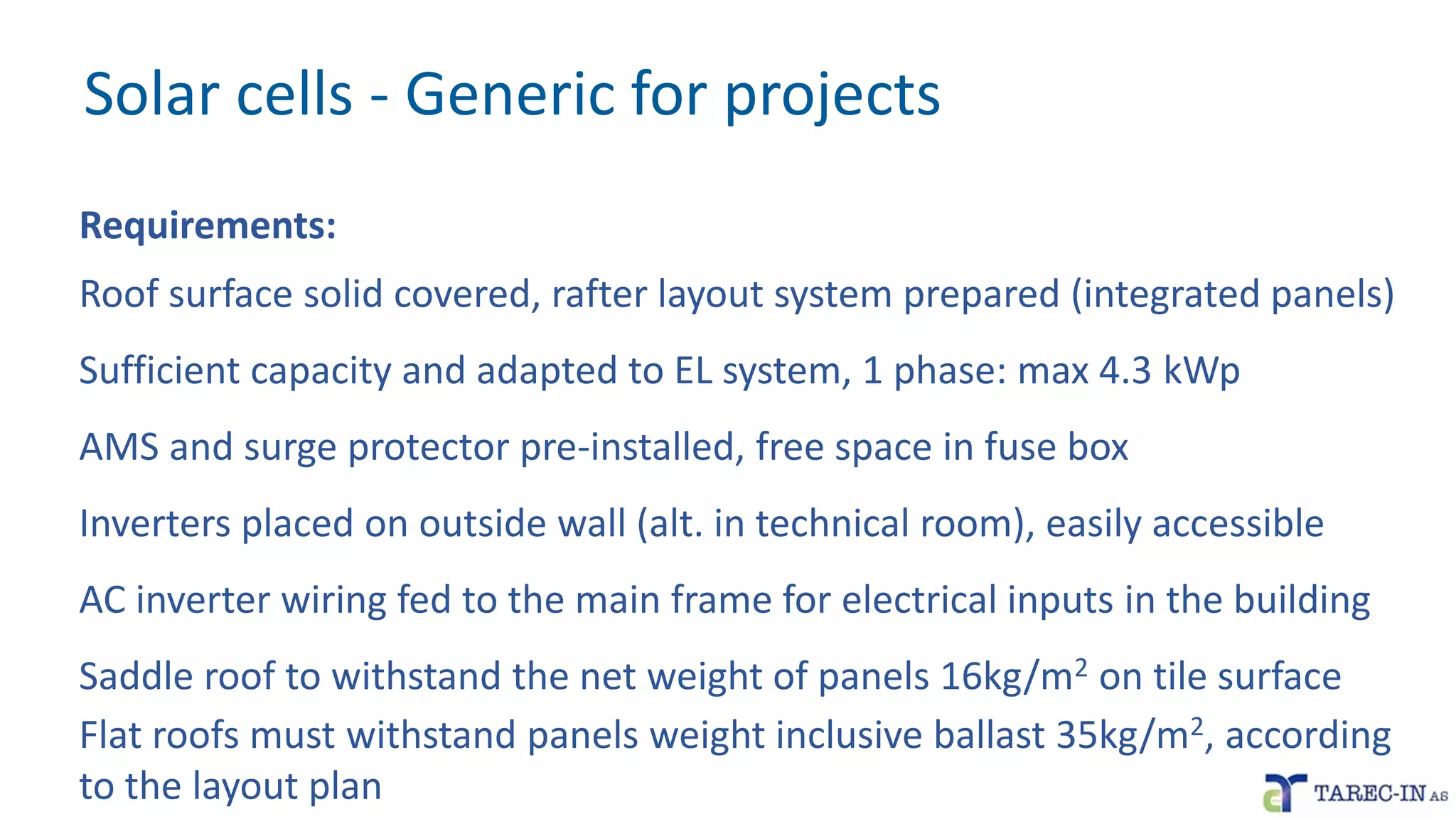 Solar cells - Generic for projects
Requirements:
Roof surface solid covered, rafter layout system prepared (integrated panels)
Sufficient capacity and adapted to EL system, 1 phase: max 4.3 kWp
AMS and surge protector pre-installed, free space in fuse box
Inverters placed on outside wall (alt. in technical room), easily accessible
AC inverter wiring fed to the main frame for electrical inputs in the building
Saddle roof to withstand the net weight of panels 16kg/m2 on tile surface
Flat roofs must withstand panels weight inclusive ballast 35kg/m2, according
to the layout plan
 