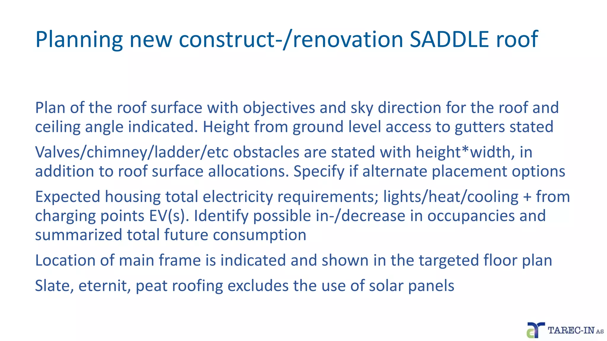 Planning new construct-/renovation SADDLE roof
Plan of the roof surface with objectives and sky direction for the roof and
ceiling angle indicated. Height from ground level access to gutters stated
Valves/chimney/ladder/etc obstacles are stated with height*width, in
addition to roof surface allocations. Specify if alternate placement options
Expected housing total electricity requirements; lights/heat/cooling + from
charging points EV(s). Identify possible in-/decrease in occupancies and
summarized total future consumption
Location of main frame is indicated and shown in the targeted floor plan
Slate, eternit, peat roofing excludes the use of solar panels
 