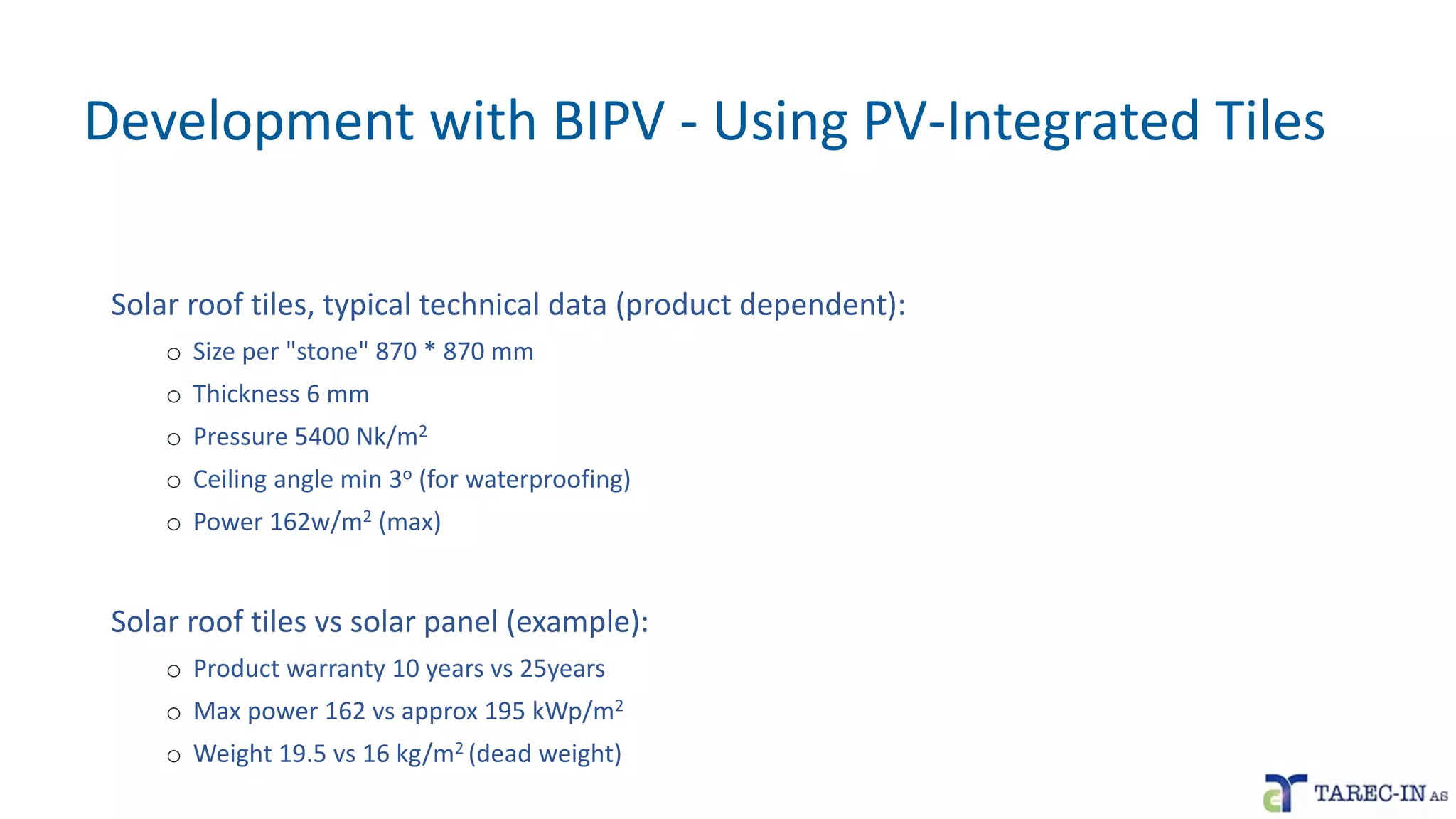 Development with BIPV - Using PV-Integrated Tiles
Solar roof tiles, typical technical data (product dependent):
o Size per "stone" 870 * 870 mm
o Thickness 6 mm
o Pressure 5400 Nk/m2
o Ceiling angle min 3o (for waterproofing)
o Power 162w/m2 (max)
Solar roof tiles vs solar panel (example):
o Product warranty 10 years vs 25years
o Max power 162 vs approx 195 kWp/m2
o Weight 19.5 vs 16 kg/m2 (dead weight)
 