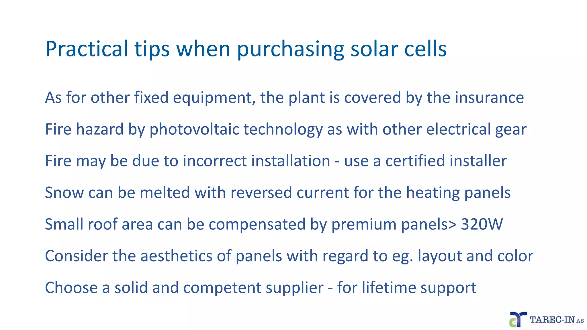 Practical tips when purchasing solar cells
As for other fixed equipment, the plant is covered by the insurance
Fire hazard by photovoltaic technology as with other electrical gear
Fire may be due to incorrect installation - use a certified installer
Snow can be melted with reversed current for the heating panels
Small roof area can be compensated by premium panels> 320W
Consider the aesthetics of panels with regard to eg. layout and color
Choose a solid and competent supplier - for lifetime support
 