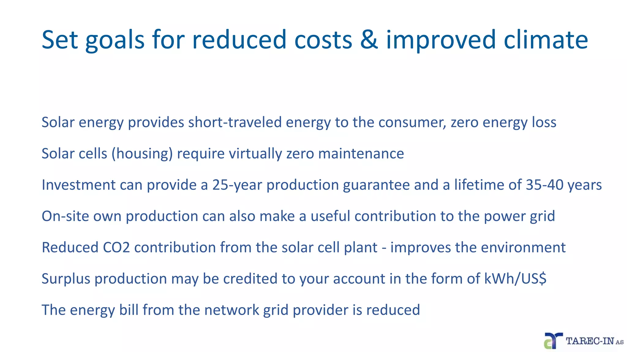 Set goals for reduced costs & improved climate
Solar energy provides short-traveled energy to the consumer, zero energy loss
Solar cells (housing) require virtually zero maintenance
Investment can provide a 25-year production guarantee and a lifetime of 35-40 years
On-site own production can also make a useful contribution to the power grid
Reduced CO2 contribution from the solar cell plant - improves the environment
Surplus production may be credited to your account in the form of kWh/US$
The energy bill from the network grid provider is reduced
 