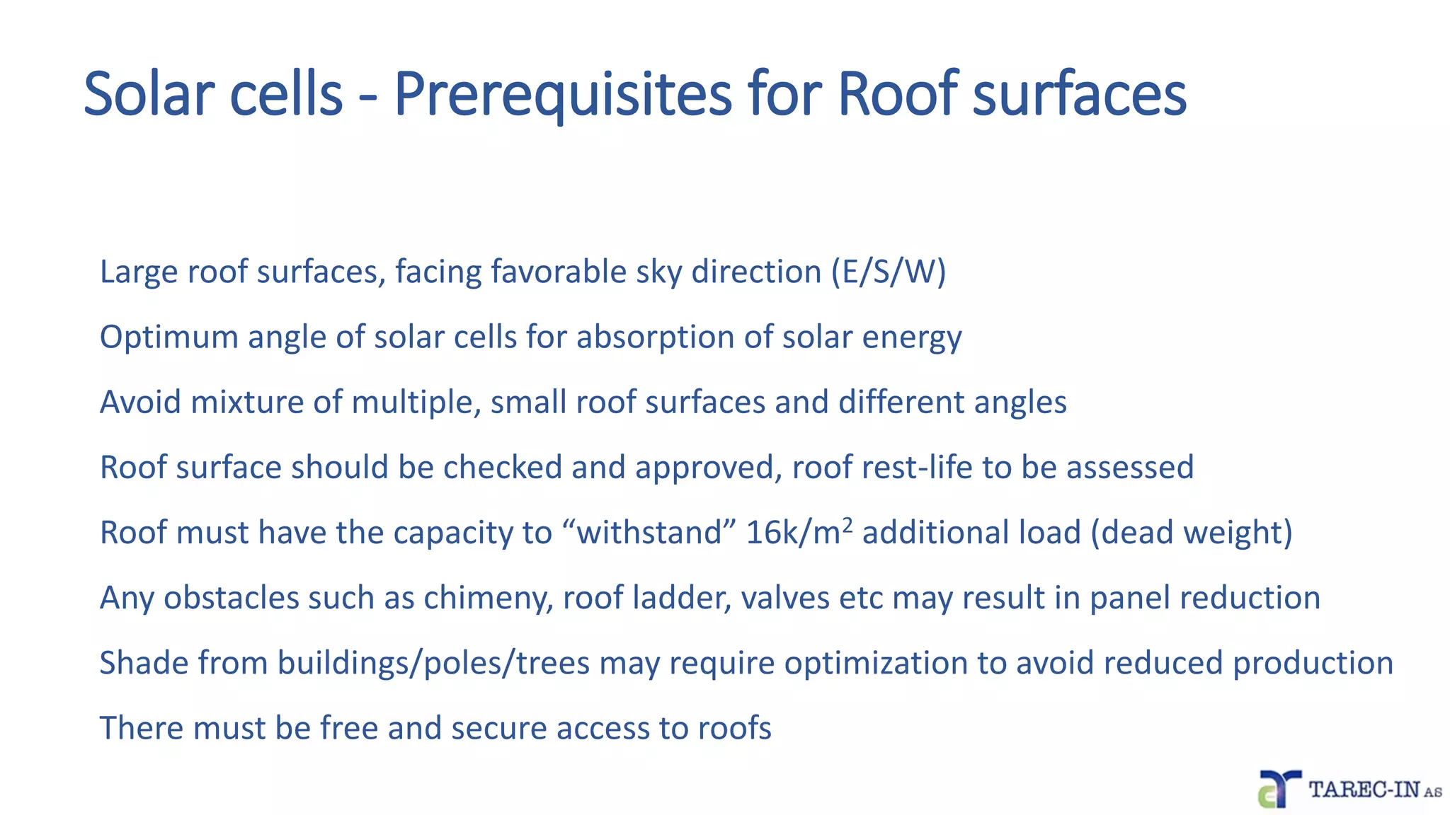 Solar cells - Prerequisites for Roof surfaces
Large roof surfaces, facing favorable sky direction (E/S/W)
Optimum angle of solar cells for absorption of solar energy
Avoid mixture of multiple, small roof surfaces and different angles
Roof surface should be checked and approved, roof rest-life to be assessed
Roof must have the capacity to “withstand” 16k/m2 additional load (dead weight)
Any obstacles such as chimeny, roof ladder, valves etc may result in panel reduction
Shade from buildings/poles/trees may require optimization to avoid reduced production
There must be free and secure access to roofs
 