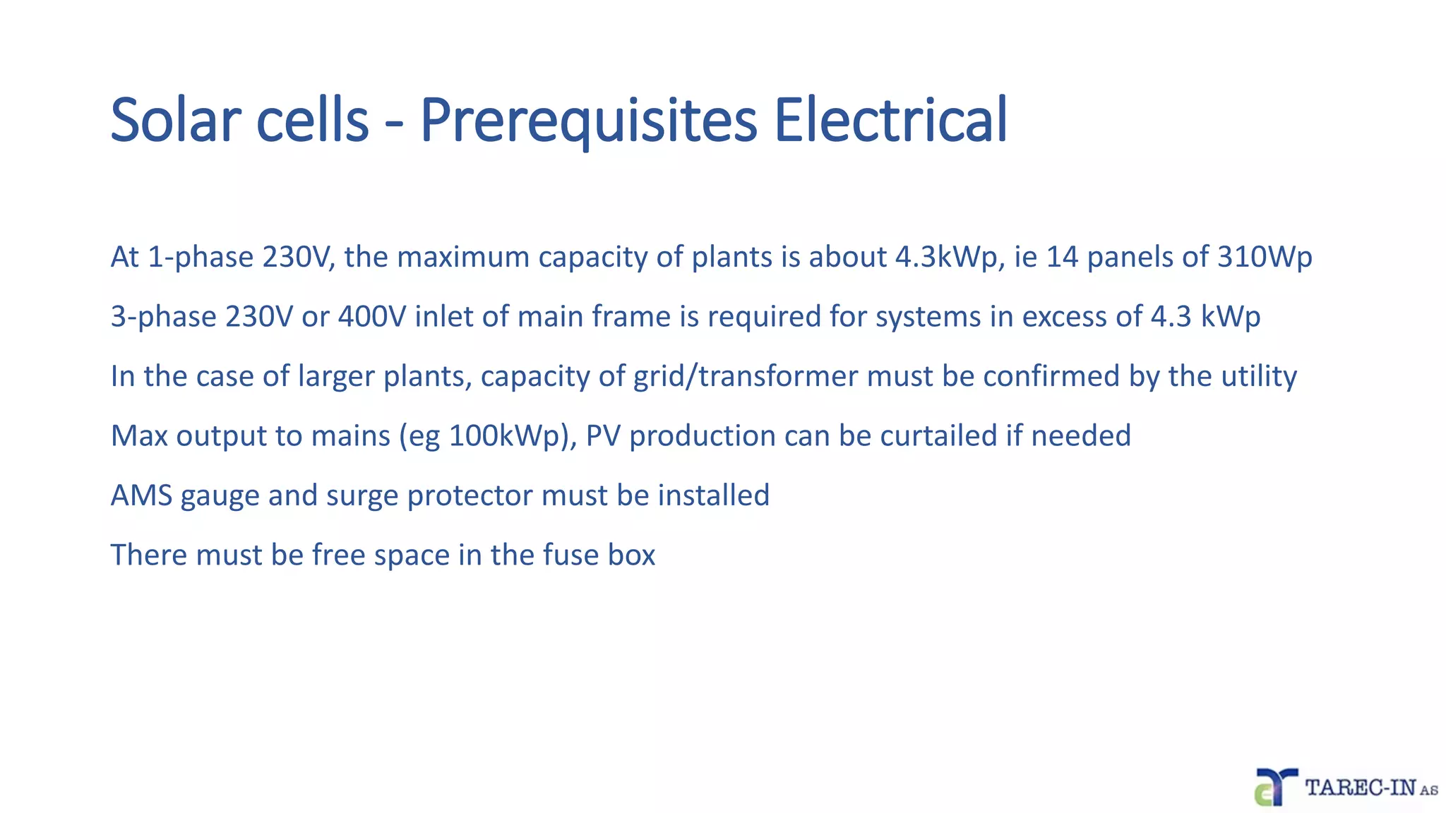 At 1-phase 230V, the maximum capacity of plants is about 4.3kWp, ie 14 panels of 310Wp
3-phase 230V or 400V inlet of main frame is required for systems in excess of 4.3 kWp
In the case of larger plants, capacity of grid/transformer must be confirmed by the utility
Max output to mains (eg 100kWp), PV production can be curtailed if needed
AMS gauge and surge protector must be installed
There must be free space in the fuse box
Solar cells - Prerequisites Electrical
 