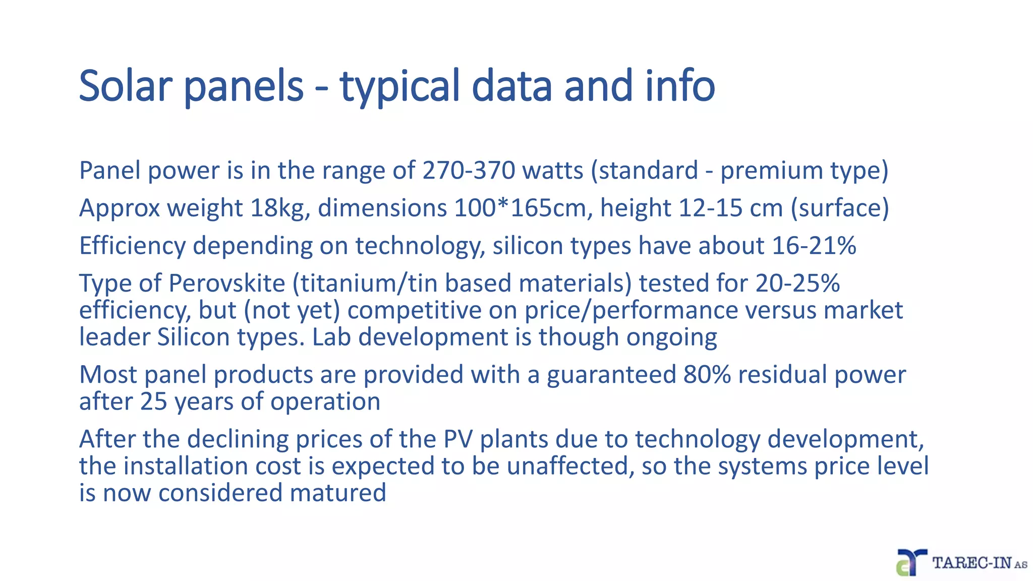 Solar panels - typical data and info
Panel power is in the range of 270-370 watts (standard - premium type)
Approx weight 18kg, dimensions 100*165cm, height 12-15 cm (surface)
Efficiency depending on technology, silicon types have about 16-21%
Type of Perovskite (titanium/tin based materials) tested for 20-25%
efficiency, but (not yet) competitive on price/performance versus market
leader Silicon types. Lab development is though ongoing
Most panel products are provided with a guaranteed 80% residual power
after 25 years of operation
After the declining prices of the PV plants due to technology development,
the installation cost is expected to be unaffected, so the systems price level
is now considered matured
 