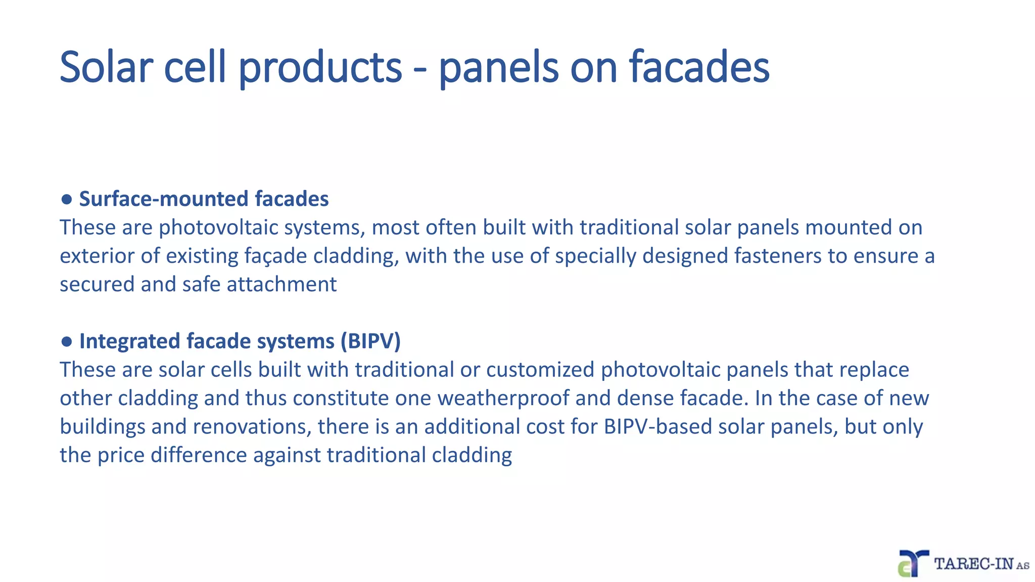 Solar cell products - panels on facades
● Surface-mounted facades
These are photovoltaic systems, most often built with traditional solar panels mounted on
exterior of existing façade cladding, with the use of specially designed fasteners to ensure a
secured and safe attachment
● Integrated facade systems (BIPV)
These are solar cells built with traditional or customized photovoltaic panels that replace
other cladding and thus constitute one weatherproof and dense facade. In the case of new
buildings and renovations, there is an additional cost for BIPV-based solar panels, but only
the price difference against traditional cladding
 