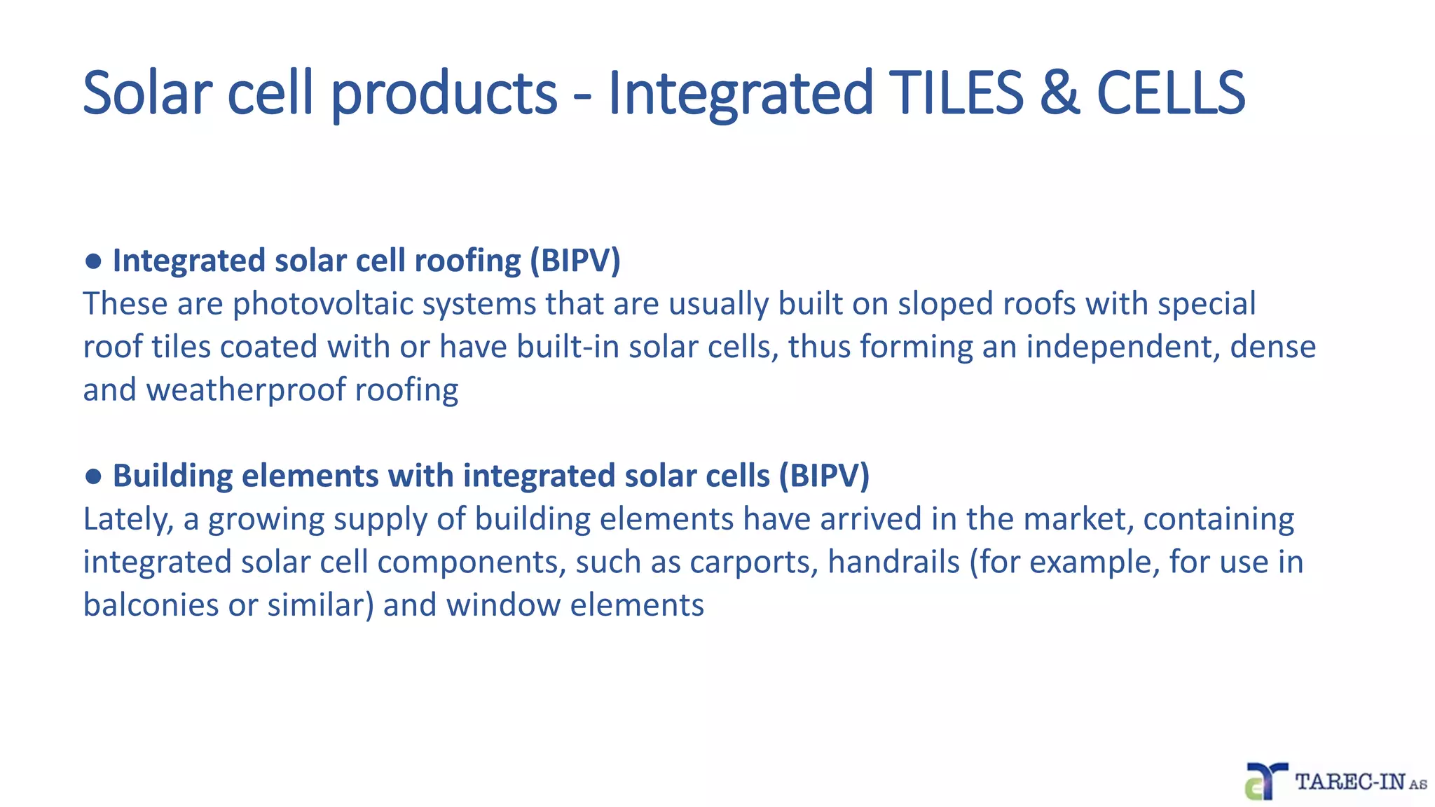 Solar cell products - Integrated TILES & CELLS
● Integrated solar cell roofing (BIPV)
These are photovoltaic systems that are usually built on sloped roofs with special
roof tiles coated with or have built-in solar cells, thus forming an independent, dense
and weatherproof roofing
● Building elements with integrated solar cells (BIPV)
Lately, a growing supply of building elements have arrived in the market, containing
integrated solar cell components, such as carports, handrails (for example, for use in
balconies or similar) and window elements
 
