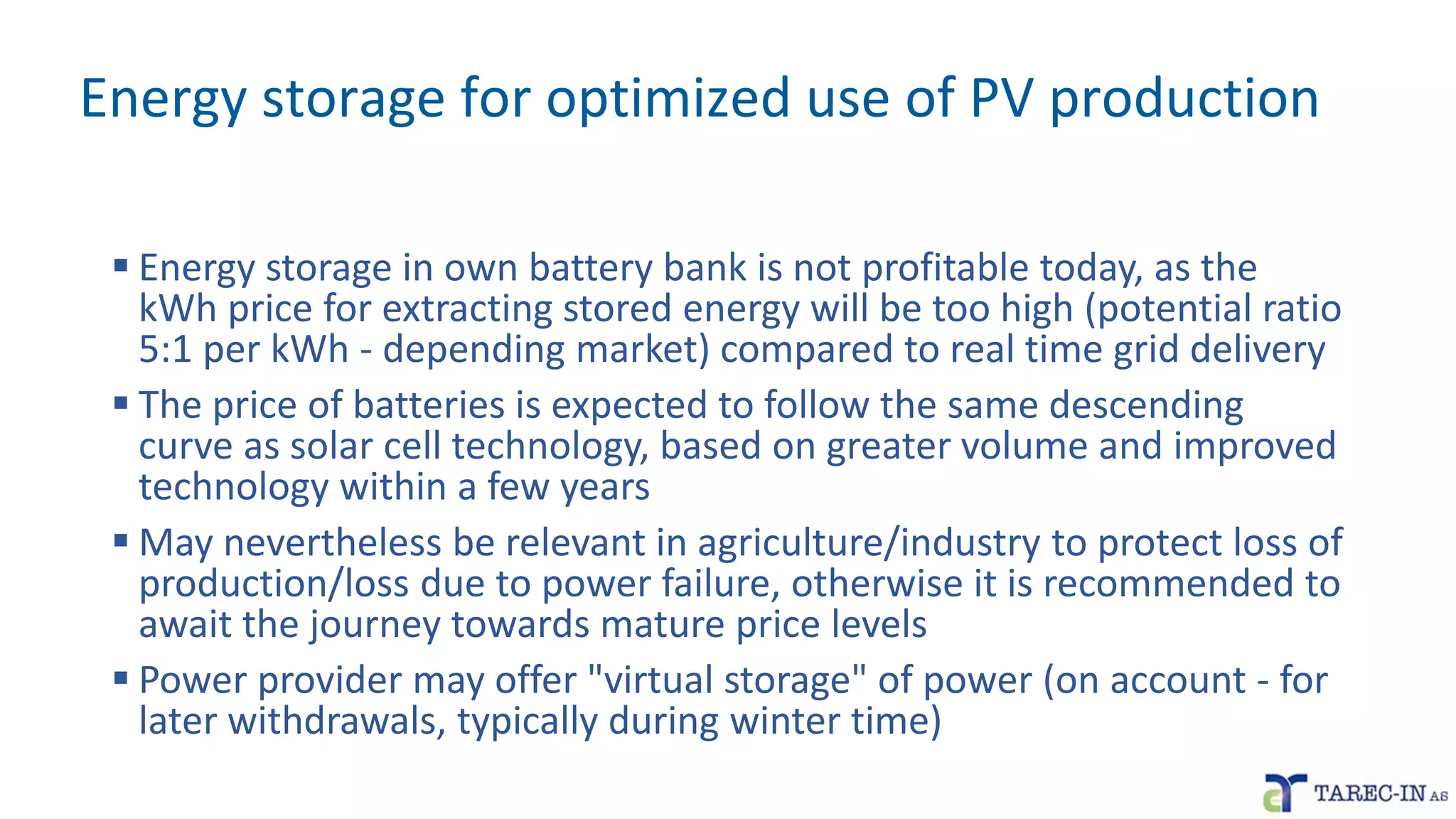 Energy storage for optimized use of PV production
▪ Energy storage in own battery bank is not profitable today, as the
kWh price for extracting stored energy will be too high (potential ratio
5:1 per kWh - depending market) compared to real time grid delivery
▪ The price of batteries is expected to follow the same descending
curve as solar cell technology, based on greater volume and improved
technology within a few years
▪ May nevertheless be relevant in agriculture/industry to protect loss of
production/loss due to power failure, otherwise it is recommended to
await the journey towards mature price levels
▪ Power provider may offer "virtual storage" of power (on account - for
later withdrawals, typically during winter time)
 