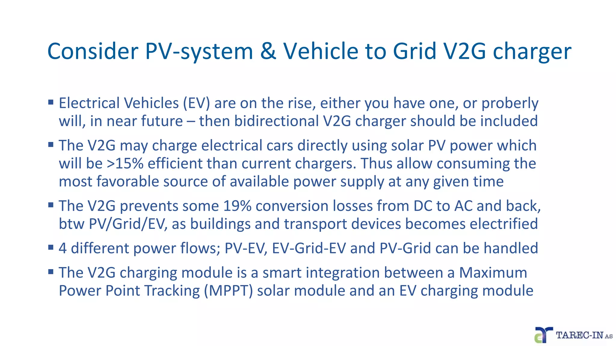 Consider PV-system & Vehicle to Grid V2G charger
▪ Electrical Vehicles (EV) are on the rise, either you have one, or proberly
will, in near future – then bidirectional V2G charger should be included
▪ The V2G may charge electrical cars directly using solar PV power which
will be >15% efficient than current chargers. Thus allow consuming the
most favorable source of available power supply at any given time
▪ The V2G prevents some 19% conversion losses from DC to AC and back,
btw PV/Grid/EV, as buildings and transport devices becomes electrified
▪ 4 different power flows; PV-EV, EV-Grid-EV and PV-Grid can be handled
▪ The V2G charging module is a smart integration between a Maximum
Power Point Tracking (MPPT) solar module and an EV charging module
 
