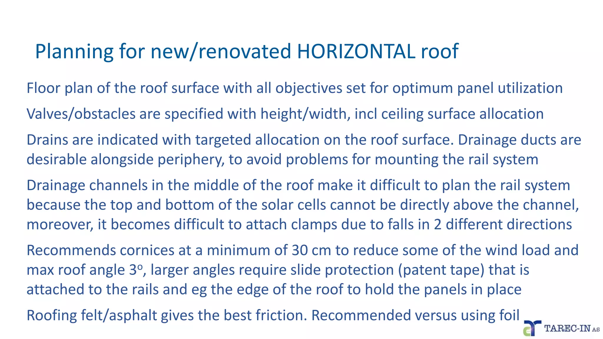 Planning for new/renovated HORIZONTAL roof
Floor plan of the roof surface with all objectives set for optimum panel utilization
Valves/obstacles are specified with height/width, incl ceiling surface allocation
Drains are indicated with targeted allocation on the roof surface. Drainage ducts are
desirable alongside periphery, to avoid problems for mounting the rail system
Drainage channels in the middle of the roof make it difficult to plan the rail system
because the top and bottom of the solar cells cannot be directly above the channel,
moreover, it becomes difficult to attach clamps due to falls in 2 different directions
Recommends cornices at a minimum of 30 cm to reduce some of the wind load and
max roof angle 3o, larger angles require slide protection (patent tape) that is
attached to the rails and eg the edge of the roof to hold the panels in place
Roofing felt/asphalt gives the best friction. Recommended versus using foil
 