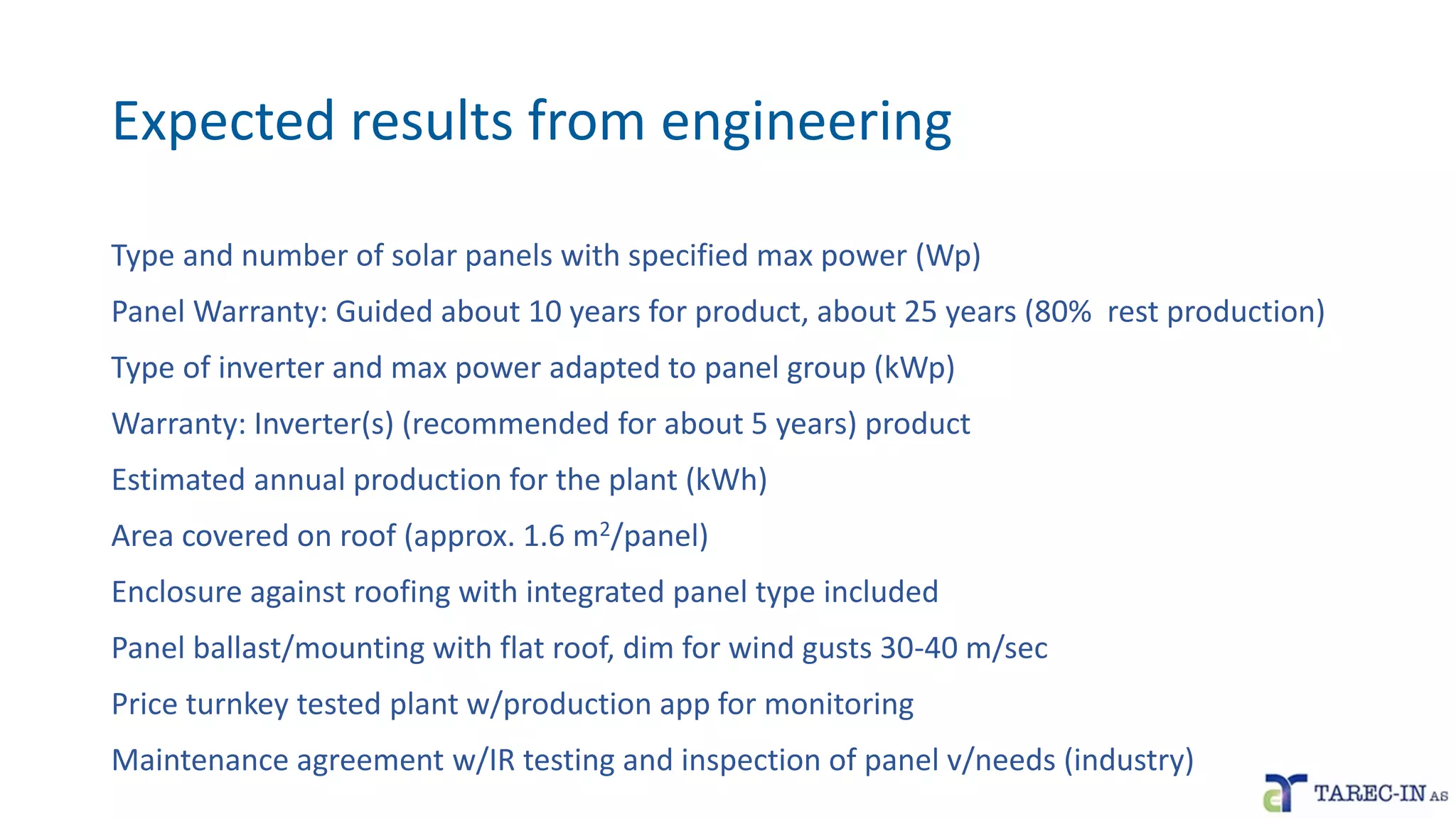 Expected results from engineering
Type and number of solar panels with specified max power (Wp)
Panel Warranty: Guided about 10 years for product, about 25 years (80% rest production)
Type of inverter and max power adapted to panel group (kWp)
Warranty: Inverter(s) (recommended for about 5 years) product
Estimated annual production for the plant (kWh)
Area covered on roof (approx. 1.6 m2/panel)
Enclosure against roofing with integrated panel type included
Panel ballast/mounting with flat roof, dim for wind gusts 30-40 m/sec
Price turnkey tested plant w/production app for monitoring
Maintenance agreement w/IR testing and inspection of panel v/needs (industry)
 