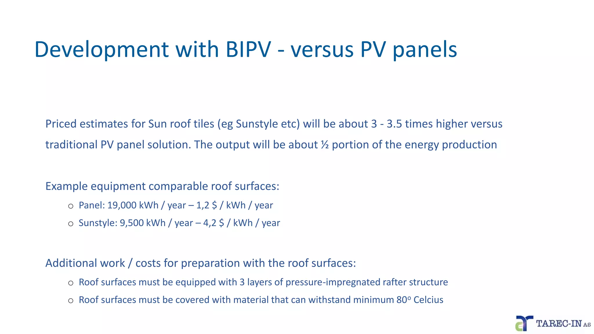 Development with BIPV - versus PV panels
Priced estimates for Sun roof tiles (eg Sunstyle etc) will be about 3 - 3.5 times higher versus
traditional PV panel solution. The output will be about ½ portion of the energy production
Example equipment comparable roof surfaces:
o Panel: 19,000 kWh / year – 1,2 $ / kWh / year
o Sunstyle: 9,500 kWh / year – 4,2 $ / kWh / year
Additional work / costs for preparation with the roof surfaces:
o Roof surfaces must be equipped with 3 layers of pressure-impregnated rafter structure
o Roof surfaces must be covered with material that can withstand minimum 80o Celcius
 