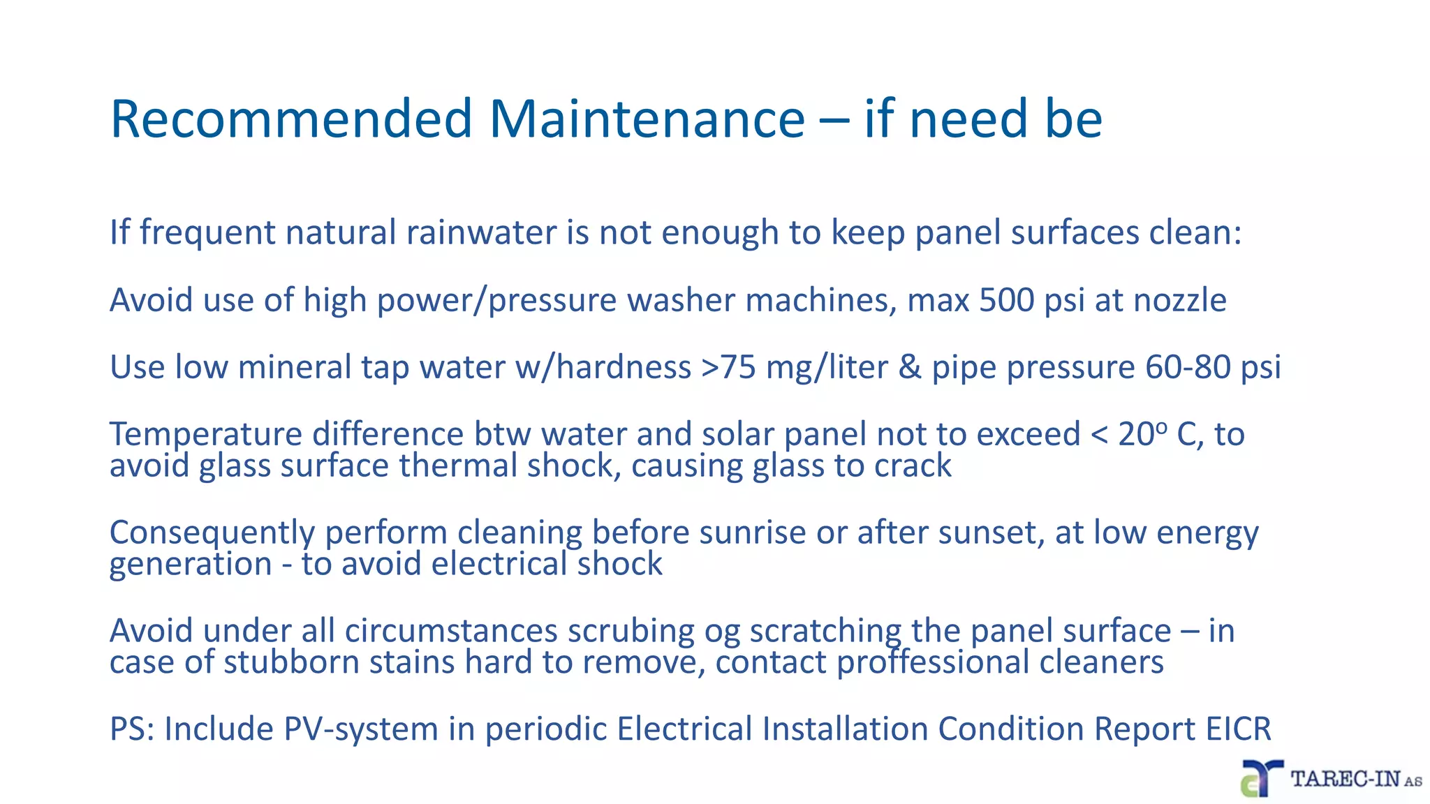 Recommended Maintenance – if need be
If frequent natural rainwater is not enough to keep panel surfaces clean:
Avoid use of high power/pressure washer machines, max 500 psi at nozzle
Use low mineral tap water w/hardness >75 mg/liter & pipe pressure 60-80 psi
Temperature difference btw water and solar panel not to exceed < 20o C, to
avoid glass surface thermal shock, causing glass to crack
Consequently perform cleaning before sunrise or after sunset, at low energy
generation - to avoid electrical shock
Avoid under all circumstances scrubing og scratching the panel surface – in
case of stubborn stains hard to remove, contact proffessional cleaners
PS: Include PV-system in periodic Electrical Installation Condition Report EICR
 