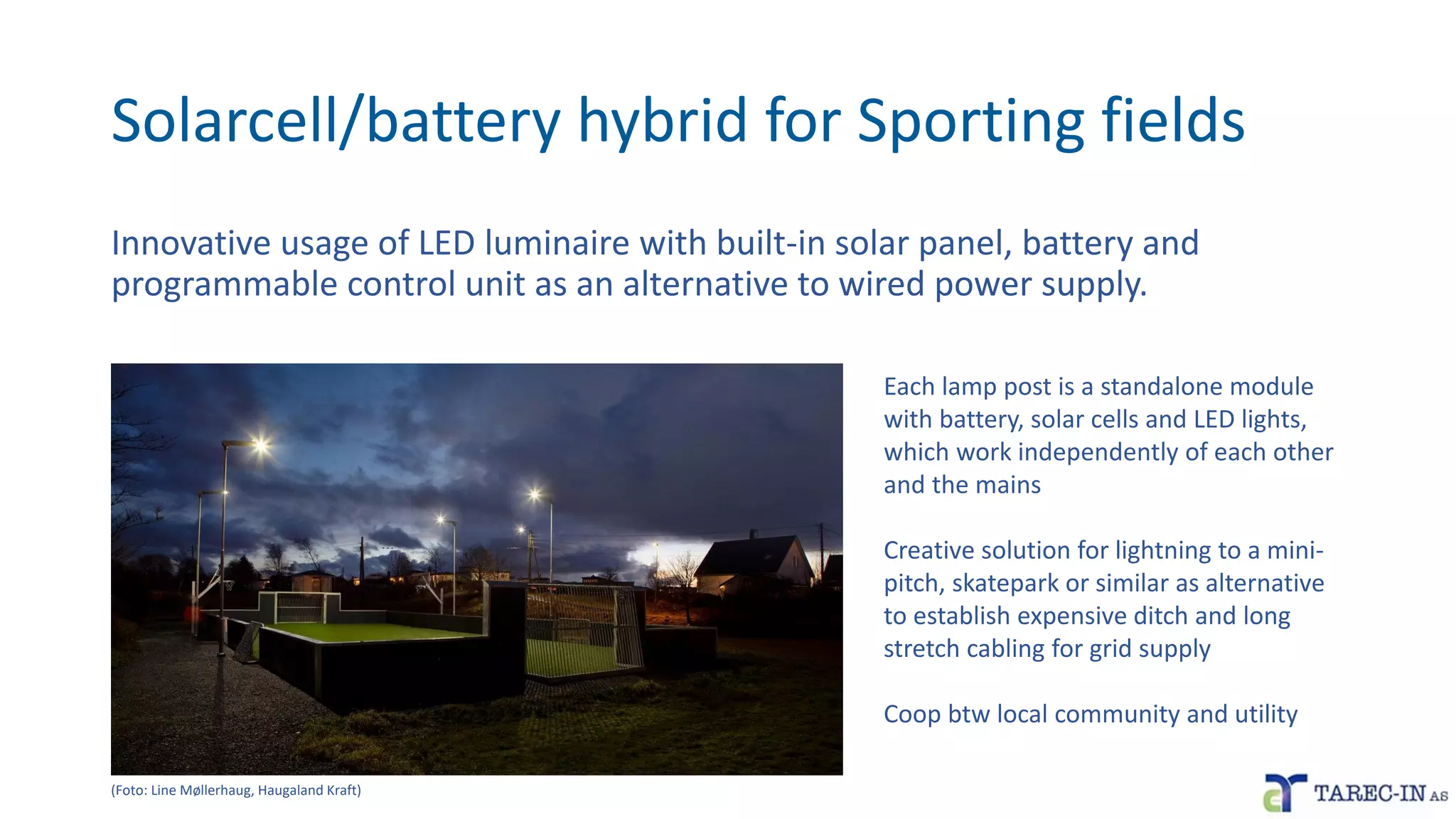 Solarcell/battery hybrid for Sporting fields
Innovative usage of LED luminaire with built-in solar panel, battery and
programmable control unit as an alternative to wired power supply.
Each lamp post is a standalone module
with battery, solar cells and LED lights,
which work independently of each other
and the mains
Creative solution for lightning to a mini-
pitch, skatepark or similar as alternative
to establish expensive ditch and long
stretch cabling for grid supply
Coop btw local community and utility
(Foto: Line Møllerhaug, Haugaland Kraft)
 