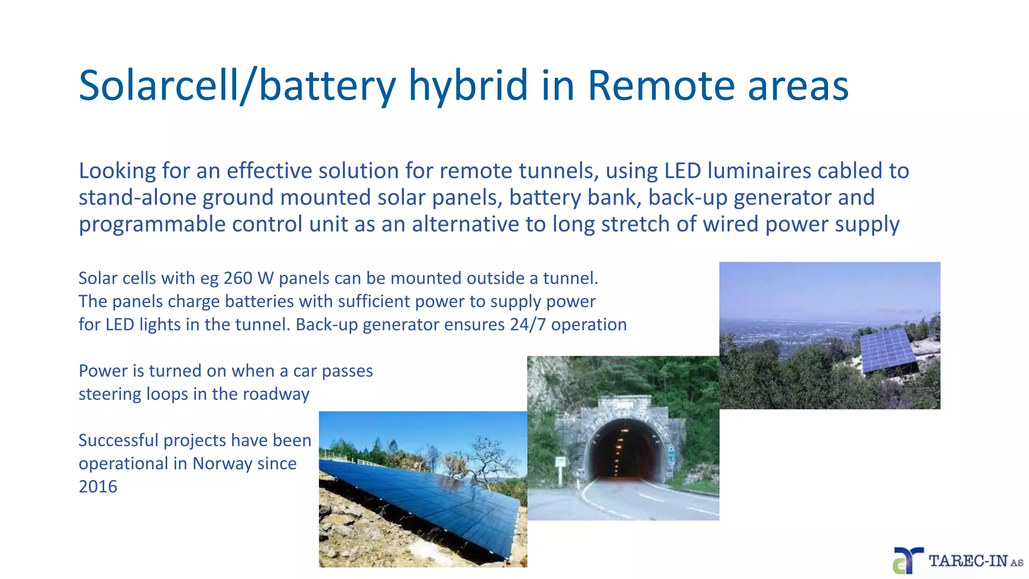 Solarcell/battery hybrid in Remote areas
Looking for an effective solution for remote tunnels, using LED luminaires cabled to
stand-alone ground mounted solar panels, battery bank, back-up generator and
programmable control unit as an alternative to long stretch of wired power supply
Solar cells with eg 260 W panels can be mounted outside a tunnel.
The panels charge batteries with sufficient power to supply power
for LED lights in the tunnel. Back-up generator ensures 24/7 operation
Power is turned on when a car passes
steering loops in the roadway
Successful projects have been
operational in Norway since
2016
 
