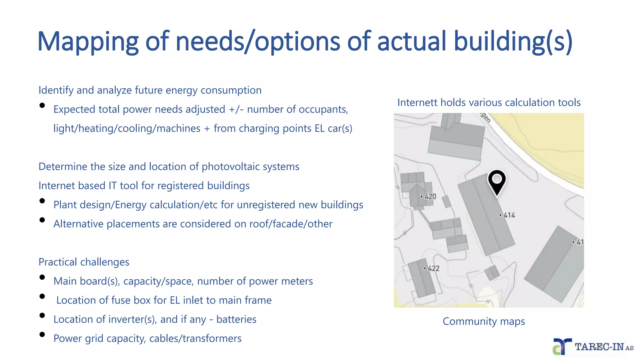 Mapping of needs/options of actual building(s)
Identify and analyze future energy consumption
• Expected total power needs adjusted +/- number of occupants,
light/heating/cooling/machines + from charging points EL car(s)
Determine the size and location of photovoltaic systems
Internet based IT tool for registered buildings
• Plant design/Energy calculation/etc for unregistered new buildings
• Alternative placements are considered on roof/facade/other
Practical challenges
• Main board(s), capacity/space, number of power meters
• Location of fuse box for EL inlet to main frame
• Location of inverter(s), and if any - batteries
• Power grid capacity, cables/transformers
Community maps
Internett holds various calculation tools
 