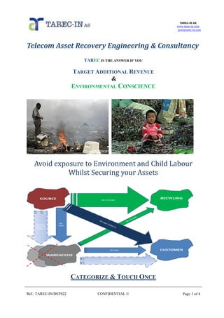 TAREC-IN AS
www.tarec-in.com
post@tarec-in.com
Ref.: TAREC-IN/DEF022 CONFIDENTIAL © Page 1 of 4
Telecom Asset Recovery Engineering & Consultancy
TAREC IS THE ANSWER IF YOU
TARGET ADDITIONAL REVENUE
&
ENVIRONMENTAL CONSCIENCE
Avoid exposure to Environment and Child Labour
Whilst Securing your Assets
CATEGORIZE & TOUCH ONCE
 