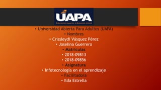• Universidad Abierta Para Adultos (UAPA)
• Nombres
• Crissleydi Vásquez Pérez
• Joselina Guerrero
• Matrículas
• 2018-09813
• 2018-09856
• Asignatura
• Infotecnología en el aprendizaje
• Facilitadora
• Ilda Estrella
 