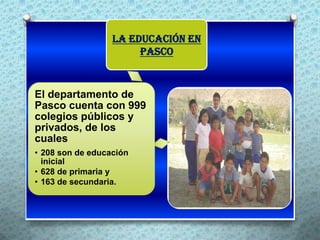 La Educación en
                       Pasco



El departamento de
Pasco cuenta con 999
colegios públicos y
privados, de los
cuales
• 208 son de educación              .
  inicial
• 628 de primaria y
• 163 de secundaria.
 