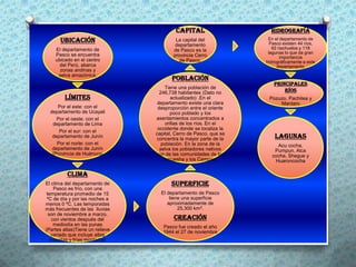 Capital                    Hidrografía
      Ubicación                          La capital del             En el departamento de
                                                                     Pasco existen 44 ríos,
                                         departamento
    El departamento de                  de Pasco es la                62 riachuelos y 118
    Pasco se encuentra                                              lagunas lo que da gran
                                        provincia Cerro                   importancia
    ubicado en el centro                   de Pasco.               hidrográficamente a este
      del Perú, abarca                                                  departamento.
      zonas andinas y
     selva amazónica.
                                        Población
                                                                      Principales
                                     Tiene una población de
                                   246,738 habitantes (Dato no            ríos
         Límites                        actualizado) .En el         Pozuzo, Pachitea y
                                  departamento existe una clara         Mantaro
      Por el este: con el         desproporción entre el oriente
  departamento de Ucayali               poco poblado y los
     Por el oeste: con el        asentamientos concentrados a
   departamento de Lima              orillas de los ríos. En el
                                  occidente donde se localiza la
      Por el sur: con el
                                 capital, Cerro de Pasco, que se
   departamento de Junín
                                 concentra la mayor parte de la        Lagunas
     Por el norte: con el           población. En la zona de la        Acu cocha,
   departamento de Junín           selva los pobladores nativos       Pumpun, Alca
   (Provincia de Huánuco)        son de las comunidades de los       cocha, Shegue y
                                     Amuesha y los Campas.            Huaroncocha

          Clima
El clima del departamento de            Superficie
     Pasco es frío, con una
 temperatura promedio de 15        El departamento de Pasco
 ºC de día y por las noches a          tiene una superficie
menos 0 ºC. Las temporadas            aproximadamente de
más frecuentes de las lluvias              25,300 km2.
  son de noviembre a marzo,
    con vientos después del              Creación
     mediodía en las punas          Pasco fue creado el año
(Partes altas)Tiene un relieve      1944 el 27 de noviembre
   variado que incluye altas
   mesetas y frías montañas.
 