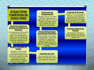 Atractivos                        El Nevado de               Catarata El Encanto
turísticos de                      Huaguruncho
                              Ubicado a 66 km. de Cerro
                                                             Se ubica a 12 km. del poblado de
                                                               Villa Rica, aproximadamente

 Pasco Perú
                                                              media hora en auto. Tiene una
                                 de Pasco. Alcanza una        caída de 30 metros. Sus aguas
                              altitud de 5,730 m.s.n.m. El   se descomponen en tres niveles,
                               nevado de Huaguruncho         que al caer forman con el reflejo
                                está rodeado de cuatro        del sol los colores del arco iris.
                                 glaciares importantes:
 Santuario Nacional
Bosque de Piedras de                                           Puente Colgante de
      Huayllay                                                      Pozuzo
Se encuentra a 40 km de la     Parque Nacional de
                                                               Se encuentra sobre el río
    provincia de Cerro de     Yanachaga-Chemillen            Huanca bamba, fue utilizado
 Pasco, se caracteriza por     Está ubicada en la región     por los primeros colonos para
  tener rocas de diferentes   de Oxapampa, a 25 km del                cruzar el río
 tamaños y por las formas       poblado de Oxapampa,
   que están regadas en el      tiene una superficie de
     interior del bosque.      122.000 metros. Abarca la
                              reserva comunal Asháninca
                                       o Campa.
 Baños Termales de
      Calera
  Ubicado a 43 km. de la
   provincia de Cerro de
 Pasco (aproximadamente
                                 Catarata de León
dos horas y media en auto)     Se encuentra a 5 km del
    es conocida por sus       poblado de Villa Rica. Tiene
   propiedades curativas,       una caída de 15 metros
  ricas en calcio, potasio,
     sodio y magnesio
 