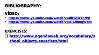 BIBLIOGRAPHY:
VÍDEO:
https://www.youtube.com/watch?v=0B1Z3rThN9I
https://www.youtube.com/watch?v=41cJ0mqWses
EXERCISES:
http://www.agendaweb.org/vocabulary/s
chool_objects-exercises.html