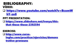 BIBLIOGRAPHY:
VÍDEO:
 https://www.youtube.com/watch?v=BcxmW
hY-zx8
PPT PRESENTATION:
 https://www.slideshare.net/Irenya/this-
that-these-those-2392594
EXERCISE:
 http://www.curso-
ingles.com/practicar/ejercicios/demons
trative-pronouns
 
