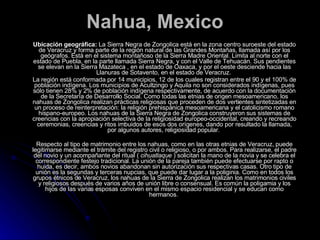 Nahua, Mexico Ubicación geográfica:  La Sierra Negra de Zongolica está en la zona centro suroeste del estado de Veracruz y forma parte de la región natural de las Grandes Montañas, llamada así por los geógrafos. Está en el sistema montañoso de la Sierra Madre Oriental. Limita al norte con el estado de Puebla, en la parte llamada Sierra Negra, y con el Valle de Tehuacán. Sus pendientes se elevan en la Sierra Mazateca , en el estado de Oaxaca, y por el oeste desciende hacia las Llanuras de Sotavento, en el estado de Veracruz.  La región está conformada por 14 municipios, 12 de los cuales registran entre el 90 y el 100% de población indígena. Los municipios de Acultzingo y Aquila no son considerados indígenas, pues sólo tienen 28% y 2% de población indígena respectivamente, de acuerdo con la documentación de la Secretaría de Desarrollo Social. Como todas las etnias de origen mesoamericano, los nahuas de Zongolica realizan prácticas religiosas que proceden de dos vertientes sintetizadas en un proceso de reinterpretación: la religión prehispánica mesoamericana y el catolicismo romano hispano-europeo. Los nahuas de la Sierra Negra de Zongolica construyeron sus sistemas de creencias con la apropiación selectiva de la religiosidad europeo-occidental, creando y recreando ceremonias, creencias y ritos imbuidos de esos dos orígenes, dando por resultado la llamada, por algunos autores, religiosidad popular.  Respecto al tipo de matrimonio entre los nahuas, como en las otras etnias de Veracruz, puede legitimarse mediante el trámite del registro civil o religioso, o por ambos. Para realizarse, el padre del novio y un acompañante del ritual (  cihuatlaque  ) solicitan la mano de la novia y se celebra el correspondiente festejo tradicional. La unión de la pareja también puede efectuarse por rapto o huida, es decir, ambos novios abandonan sin autorización sus respectivas casas. Otro tipo de unión es la segundas y terceras nupcias, que puede dar lugar a la poliginia. Como en todos los grupos étnicos de Veracruz, los nahuas de la Sierra de Zongolica realizan los matrimonios civiles y religiosos después de varios años de unión libre o consensual. Es común la poligamia y los hijos de las varias esposas conviven en el mismo espacio residencial y se educan como hermanos.  