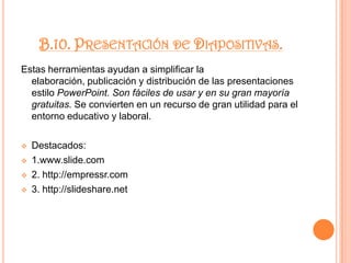 3.www.livestoryboard.comopensourcecms.comB.4 Wikis.Similar a un procesador de texto en línea, permite escribir, publicar fotografías o videos, archivos o links, sin ninguna complejidad. Wikis es una herramienta abierta que da la oportunidad de modificar, ampliar o enriquecer los contenidos publicados por otra persona. Sin duda, el ejemplo global más representativo es Wikipedia. Se incluyen algunos buscadores de wikis.Destacados: