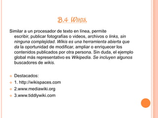 3.www.blogger.comB.2. Blogging.Herramientas para mejorar el uso de los blogs. Lectores, organizadores, recursos para convertir el HTML en PDF, respaldar, etiquetar, buscar, difundir, optimizar, indexar dinámicamente y una amplia gama de aplicaciones orientadas a enriquecer el uso de los blogs.Destacados: