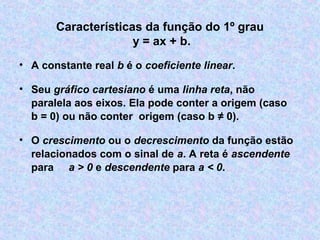 Características da função do 1º grau
y = ax + b.
• A constante real b é o coeficiente linear.
• Seu gráfico cartesiano é uma linha reta, não
paralela aos eixos. Ela pode conter a origem (caso
b = 0) ou não conter origem (caso b ≠ 0).
• O crescimento ou o decrescimento da função estão
relacionados com o sinal de a. A reta é ascendente
para a > 0 e descendente para a < 0.
 