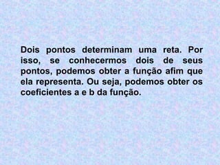 Dois pontos determinam uma reta. Por
isso, se conhecermos dois de seus
pontos, podemos obter a função afim que
ela representa. Ou seja, podemos obter os
coeficientes a e b da função.
 