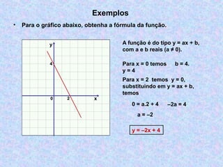 Exemplos
• Para o gráfico abaixo, obtenha a fórmula da função.
x
y
0 2
4
A função é do tipo y = ax + b,
com a e b reais (a ≠ 0).
Para x = 0 temos
y = 4
Para x = 2 temos y = 0,
substituindo em y = ax + b,
temos
0 = a.2 + 4 –2a = 4
a = –2
y = –2x + 4
b = 4.
 