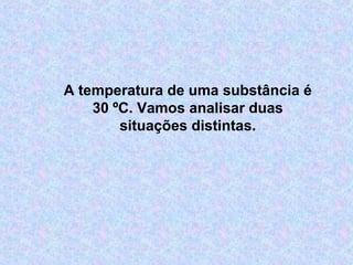 A temperatura de uma substância é
30 ºC. Vamos analisar duas
situações distintas.
 