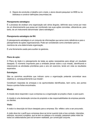 2- Depois de concluída o trabalho com o texto, o aluno deverá pesquisar na WEB ou na
      biblioteca e construir definições (resumidas) de:


Planejamento estratégico:
É o processo de analisar uma organização sob vários ângulos, definindo seus rumos por meio
de um direcionamento que possa ser monitorado nas suas ações concretas, utilizando-se, para
tanto, de um instrumento denominado “plano estratégico”.


Planejamento estratégico de RH:

O planejamento estratégico é um conjunto de informações que serve como referência e para o
planejamento de ações organizacionais. Pode ser considerado como orientador para os
membros de uma determinada organização.

É uma ferramenta usada para auxiliar os gestores.



Plano de ação:

O Plano de Ação é o planejamento de todas as ações necessárias para atingir um resultado
desejado. É momento importante para a entidade pensar sobre a sua missão, identificando e
relacionando as atividades prioritárias para o ano em exercício, tendo em vista os resultados
esperados.

Estratégias:

São os caminhos escolhidos que indicam como a organização pretende concretizar seus
objetivos e, consequentemente sua missão”.

Constituem respostas às ameaças e às oportunidades identificadas, bem como, aos pontos
fracos e pontos fortes encontrados.

Missão:

A missão deve responder o que a empresa ou a organização se propõe a fazer, e para quem.

A missão é uma declaração concisa do propósito e das responsabilidades da empresa perante
os clientes.

Visão:

A visão é a descrição do futuro desejado para a empresa. Ela reflete o alvo a ser procurado.

A visão deve ter o perfil que a empresa deve se tornar quando toda a boa vontade, intenções,
esforços, recursos e projetos, que se tem na cabeça e no coração, passarem pelas mãos de
todos os colaboradores para se tornarem realidade, por construção conjunta.
 