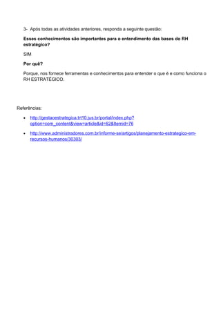 3- Após todas as atividades anteriores, responda a seguinte questão:

   Esses conhecimentos são importantes para o entendimento das bases do RH
   estratégico?

   SIM

   Por quê?

   Porque, nos fornece ferramentas e conhecimentos para entender o que é e como funciona o
   RH ESTRATÉGICO.




Referências:

   •   http://gestaoestrategica.trt10.jus.br/portal/index.php?
       option=com_content&view=article&id=62&Itemid=76

   •   http://www.administradores.com.br/informe-se/artigos/planejamento-estrategico-em-
       recursos-humanos/30303/
 