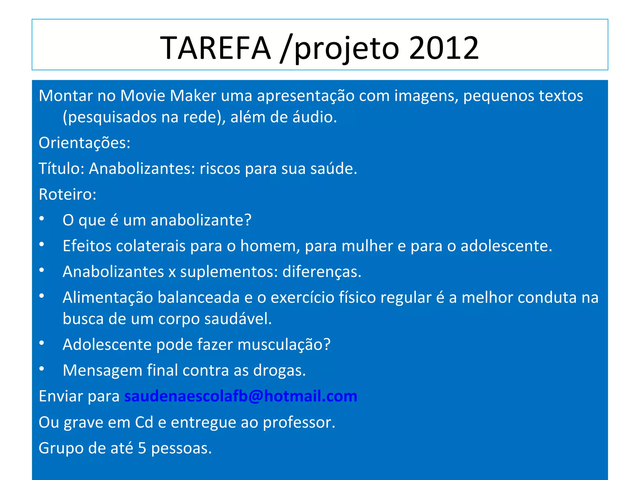 TAREFA /projeto 2012
Montar no Movie Maker uma apresentação com imagens, pequenos textos
(pesquisados na rede), além de áudio.
Orientações:
Título: Anabolizantes: riscos para sua saúde.
Roteiro:
• O que é um anabolizante?
• Efeitos colaterais para o homem, para mulher e para o adolescente.
• Anabolizantes x suplementos: diferenças.
• Alimentação balanceada e o exercício físico regular é a melhor conduta na
busca de um corpo saudável.
• Adolescente pode fazer musculação?
• Mensagem final contra as drogas.
Enviar para saudenaescolafb@hotmail.com
Ou grave em Cd e entregue ao professor.
Grupo de até 5 pessoas.