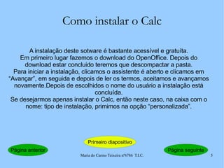 Como instalar o Calc A instalação deste sotware é bastante acessível e gratuíta. Em primeiro lugar fazemos o download do OpenOffice. Depois do download estar concluido teremos que descompactar a pasta. Para iniciar a instalação, clicamos o assistente é aberto e clicamos em “Avançar”, em seguida e depois de ler os termos, aceitamos e avançamos novamente.Depois de escolhidos o nome do usuário a instalação está concluída. Se desejarmos apenas instalar o Calc, então neste caso, na caixa com o nome: tipo de instalação, primimos na opção “personalizada”. Página anterior Primeiro diapositivo Página seguinte 