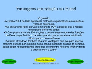 Vantagens em relação ao Excel É gratuito. A versão 2.0.1 do Calc apresenta melhorias significativas em relação a versões anteriores. Ao enviar uma folha do Calc em ficheiro PDF, a pessoa que o recebe nunca pode alterar os dados. O Calc possui mais de 300 funções e com o mesmo nome das funções do Excel o que facilita o trabalho quando queremos alterar a folha de cálculo para o outro software. As listas Dropdown também são uma vantagem pois poupam imenso trabalho quando por exemplo numa coluna inserimos os dias da semana, basta pegar no quadradinho preto que se encontra no canto inferior direito e arrastar com o cursor. Página anterior Primeiro diapositivo Página seguinte 