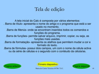 Tela de edição A tela inicial do Calc é composta por vários elementos: . Barra de título- apresenta o nome do artigo e o programa que está a ser usado no momento. .Barra de Menús- onde se encontram inseridos todos os comandos e funções do programa. .Barra de funções- permite salvar arquivo, imprimir, copiar, ou seja, as funções mais usadas. .Barra de formatação- apresenta os atalhos que permitem mudar a cor e formato do texto. .Barra de fórmulas- possui dois campos, um com o nome da célula activa ou da série de células e o segundo com o contéudo da célula/as. Página anterior Primeiro diapositivo Página seguinte 