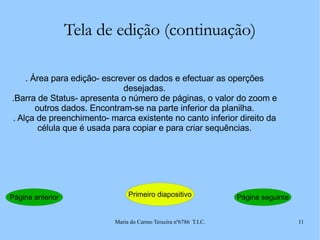 Tela de edição (continuação) . Área para edição- escrever os dados e efectuar as operções desejadas. .Barra de Status- apresenta o número de páginas, o valor do zoom e outros dados. Encontram-se na parte inferior da planilha. . Alça de preenchimento- marca existente no canto inferior direito da célula que é usada para copiar e para criar sequências. Página anterior Primeiro diapositivo Página seguinte 