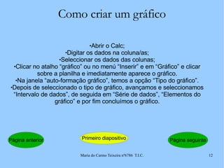Como criar um gráfico Abrir o Calc; Digitar os dados na coluna/as; Seleccionar os dados das colunas; Clicar no atalho “gráfico” ou no menú “Inserir” e em “Gráfico” e clicar sobre a planilha e imediatamente aparece o gráfico. Na janela “auto-formação gráfico”, temos a opção “Tipo do gráfico”. Depois de seleccionado o tipo de gráfico, avançamos e seleccionamos “Intervalo de dados”, de seguida em “Série de dados”, “Elementos do gráfico” e por fim concluímos o gráfico. Página anterior Primeiro diapositivo Página seguinte 
