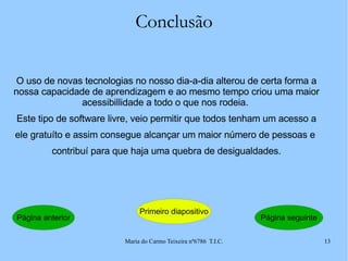 Conclusão O uso de novas tecnologias no nosso dia-a-dia alterou de certa forma a nossa capacidade de aprendizagem e ao mesmo tempo criou uma maior acessibillidade a todo o que nos rodeia.  Este tipo de software livre, veio permitir que todos tenham um acesso a ele gratuíto e assim consegue alcançar um maior número de pessoas e  contribuí para que haja uma quebra de desigualdades. Página anterior Primeiro diapositivo Página seguinte 